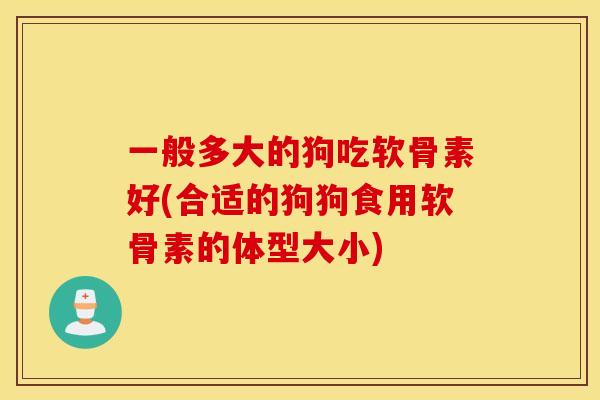 一般多大的狗吃软骨素好(合适的狗狗食用软骨素的体型大小)