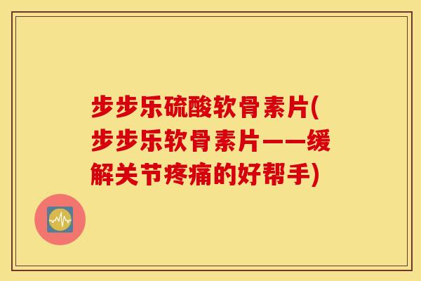 步步乐硫酸软骨素片(步步乐软骨素片——缓解关节疼痛的好帮手)
