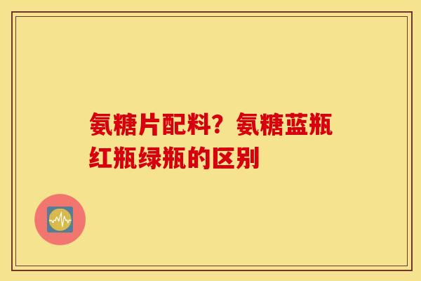 氨糖片配料？氨糖蓝瓶红瓶绿瓶的区别