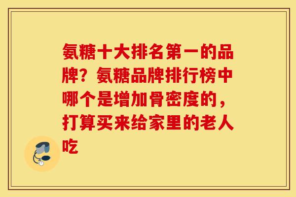 氨糖十大排名第一的品牌？氨糖品牌排行榜中哪个是增加骨密度的，打算买来给家里的老人吃