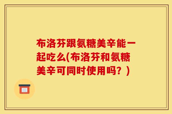 布洛芬跟氨糖美辛能一起吃么(布洛芬和氨糖美辛可同时使用吗？)