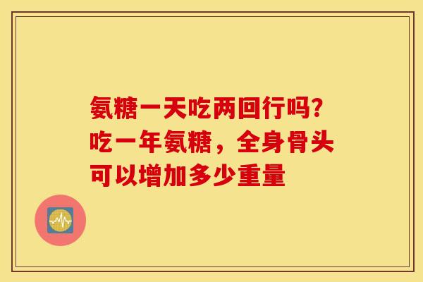 氨糖一天吃两回行吗？吃一年氨糖，全身骨头可以增加多少重量