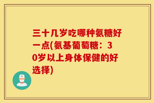 三十几岁吃哪种氨糖好一点(氨基葡萄糖：30岁以上身体保健的好选择)