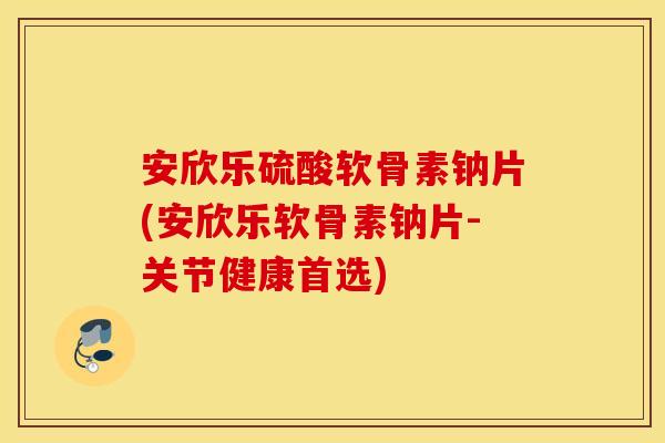 安欣乐硫酸软骨素钠片(安欣乐软骨素钠片-关节健康首选)