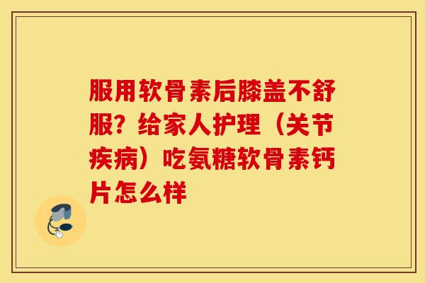 服用软骨素后膝盖不舒服？给家人护理（关节疾病）吃氨糖软骨素钙片怎么样