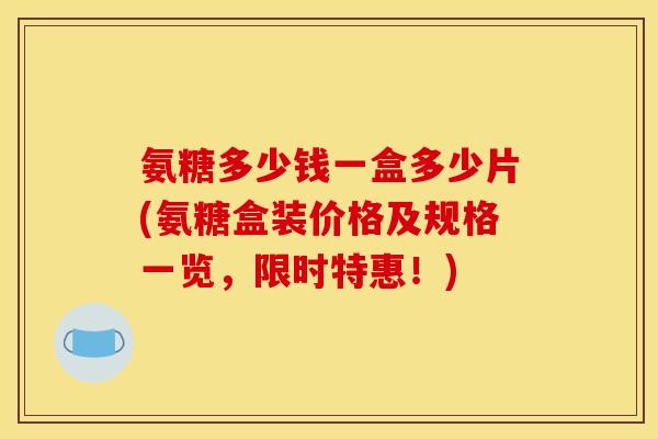 氨糖多少钱一盒多少片(氨糖盒装价格及规格一览，限时特惠！)