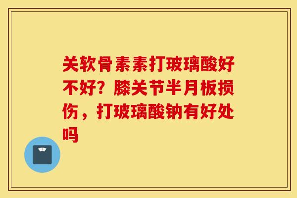 关软骨素素打玻璃酸好不好？膝关节半月板损伤，打玻璃酸钠有好处吗