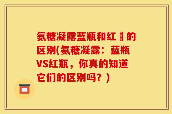 氨糖凝露蓝瓶和红甁的区别(氨糖凝露：蓝瓶VS红瓶，你真的知道它们的区别吗？)