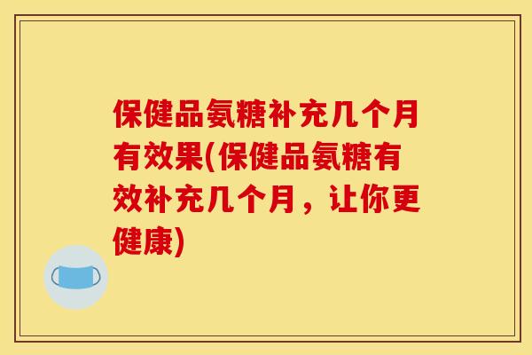 保健品氨糖补充几个月有效果(保健品氨糖有效补充几个月，让你更健康)