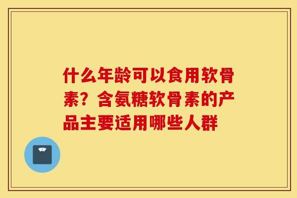 什么年龄可以食用软骨素？含氨糖软骨素的产品主要适用哪些人群