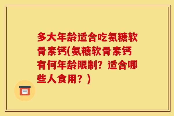 多大年龄适合吃氨糖软骨素钙(氨糖软骨素钙有何年龄限制?适合哪些人食用?) 多大年龄适合吃氨糖软骨素钙(氨糖软骨素钙有何年龄限制?适合哪些人食用?)