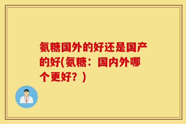 氨糖国外的好还是国产的好(氨糖：国内外哪个更好？)