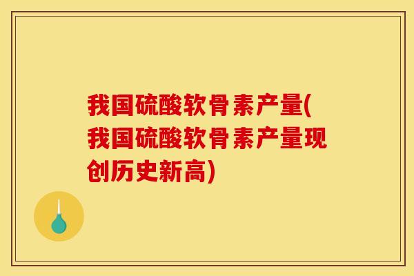 我国硫酸软骨素产量(我国硫酸软骨素产量现创历史新高)