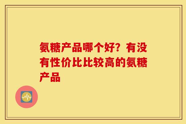 氨糖产品哪个好?有没有性价比比较高的氨糖产品 氨糖产品哪个好?有没有性价比比较高的氨糖产品