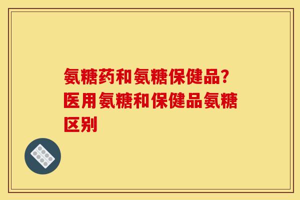 氨糖药和氨糖保健品？医用氨糖和保健品氨糖区别