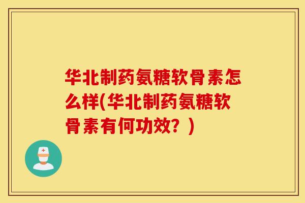 华北制药氨糖软骨素怎么样(华北制药氨糖软骨素有何功效？)
