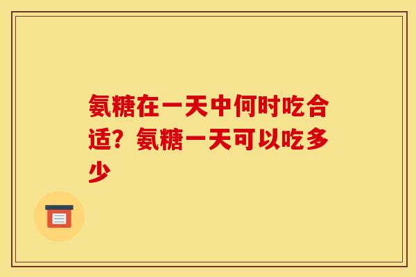 氨糖在一天中何时吃合适？氨糖一天可以吃多少