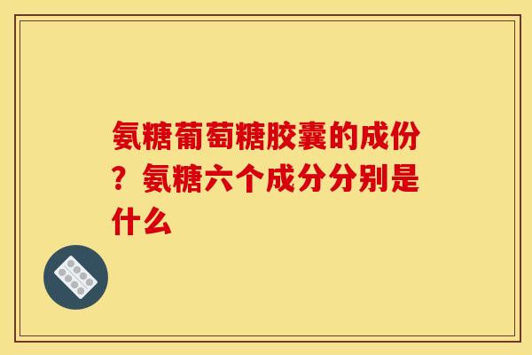 氨糖葡萄糖胶囊的成份？氨糖六个成分分别是什么