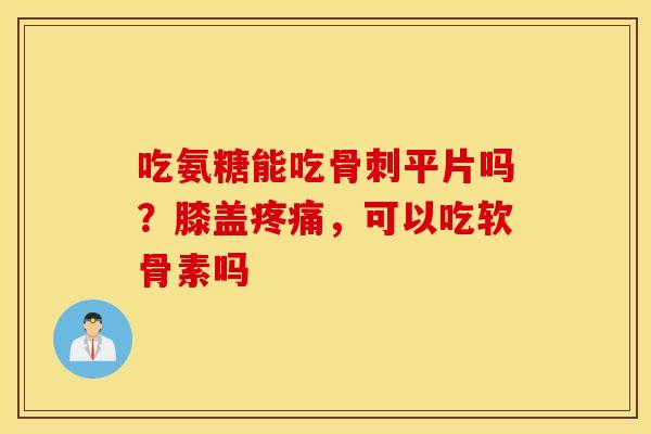 吃氨糖能吃骨刺平片吗？膝盖疼痛，可以吃软骨素吗