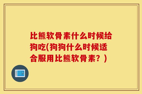 比熊软骨素什么时候给狗吃(狗狗什么时候适合服用比熊软骨素?) 比熊软骨素什么时候给狗吃(狗狗什么时候适合服用比熊软骨素?)