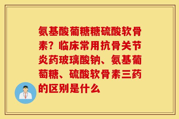 氨基酸葡糖糖硫酸软骨素？临床常用抗骨关节炎药玻璃酸钠、氨基葡萄糖、硫酸软骨素三药的区别是什么