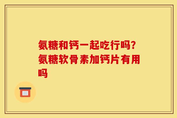 氨糖和钙一起吃行吗？氨糖软骨素加钙片有用吗