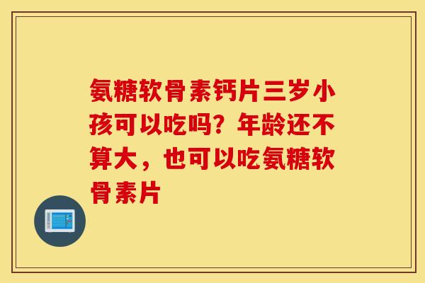 氨糖软骨素钙片三岁小孩可以吃吗？年龄还不算大，也可以吃氨糖软骨素片