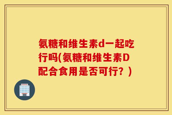 氨糖和维生素d一起吃行吗(氨糖和维生素D配合食用是否可行？)