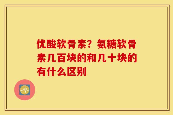 优酸软骨素？氨糖软骨素几百块的和几十块的有什么区别