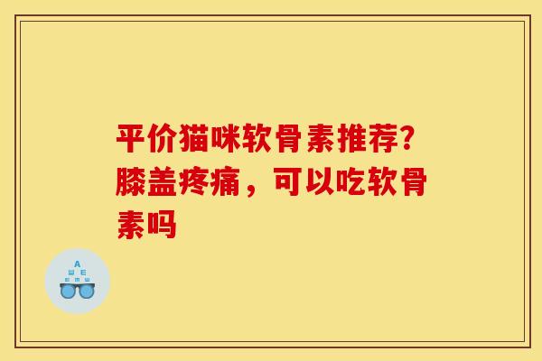 平价猫咪软骨素推荐？膝盖疼痛，可以吃软骨素吗