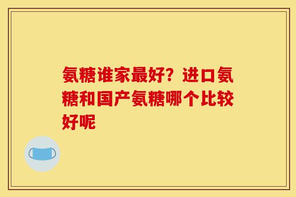 氨糖谁家最好？进口氨糖和国产氨糖哪个比较好呢