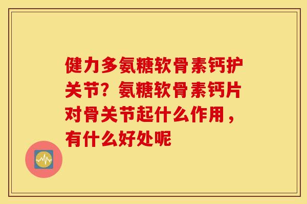 健力多氨糖软骨素钙护关节？氨糖软骨素钙片对骨关节起什么作用，有什么好处呢