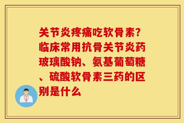 关节炎疼痛吃软骨素？临床常用抗骨关节炎药玻璃酸钠、氨基葡萄糖、硫酸软骨素三药的区别是什么
