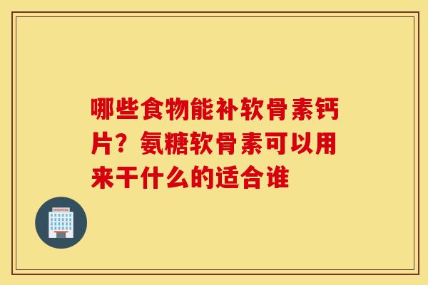 哪些食物能补软骨素钙片？氨糖软骨素可以用来干什么的适合谁