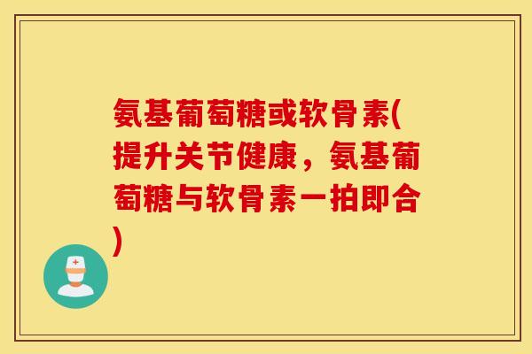 氨基葡萄糖或软骨素(提升关节健康，氨基葡萄糖与软骨素一拍即合)