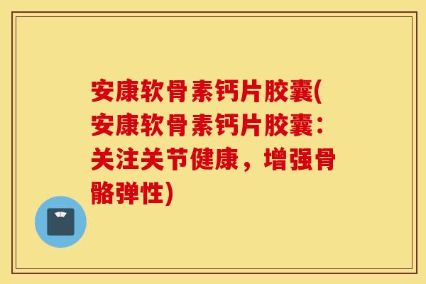 安康软骨素钙片胶囊(安康软骨素钙片胶囊：关注关节健康，增强骨骼弹性)