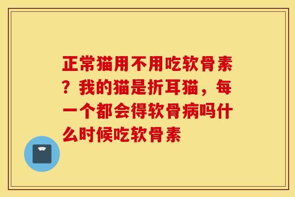 正常猫用不用吃软骨素？我的猫是折耳猫，每一个都会得软骨病吗什么时候吃软骨素