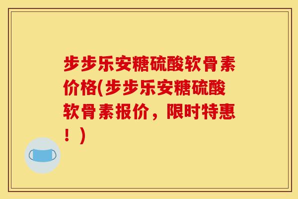 步步乐安糖硫酸软骨素价格(步步乐安糖硫酸软骨素报价，限时特惠！)