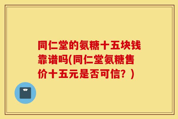 同仁堂的氨糖十五块钱靠谱吗(同仁堂氨糖售价十五元是否可信?) 同仁堂的氨糖十五块钱靠谱吗(同仁堂氨糖售价十五元是否可信?)