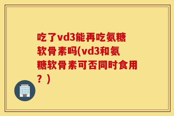 吃了vd3能再吃氨糖软骨素吗(vd3和氨糖软骨素可否同时食用？)