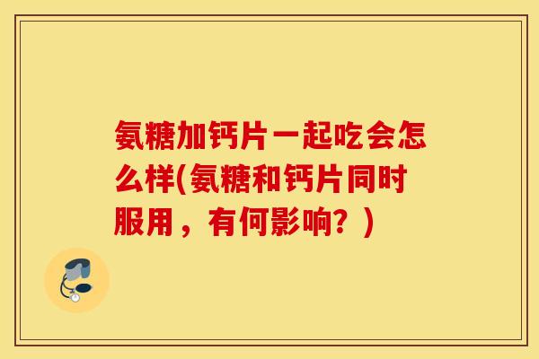 氨糖加钙片一起吃会怎么样(氨糖和钙片同时服用，有何影响？)