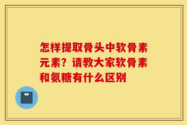 怎样提取骨头中软骨素元素？请教大家软骨素和氨糖有什么区别