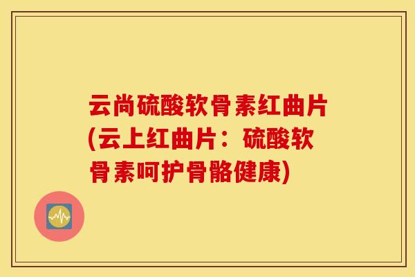 云尚硫酸软骨素红曲片(云上红曲片：硫酸软骨素呵护骨骼健康)