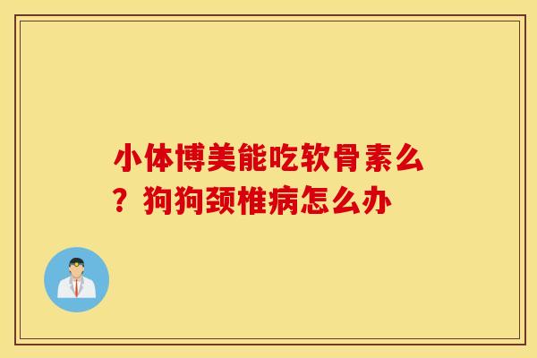 小体博美能吃软骨素么？狗狗颈椎病怎么办