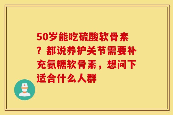 50岁能吃硫酸软骨素？都说养护关节需要补充氨糖软骨素，想问下适合什么人群