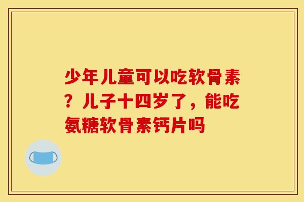 少年儿童可以吃软骨素？儿子十四岁了，能吃氨糖软骨素钙片吗