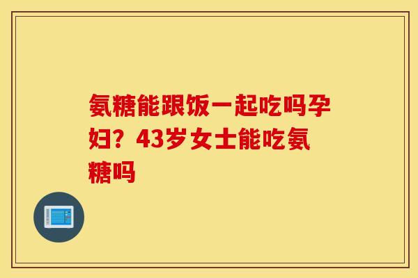 氨糖能跟饭一起吃吗孕妇？43岁女士能吃氨糖吗