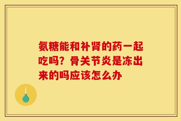 氨糖能和补肾的药一起吃吗？骨关节炎是冻出来的吗应该怎么办