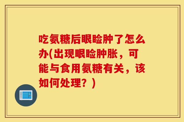 吃氨糖后眼睑肿了怎么办(出现眼睑肿胀，可能与食用氨糖有关，该如何处理？)