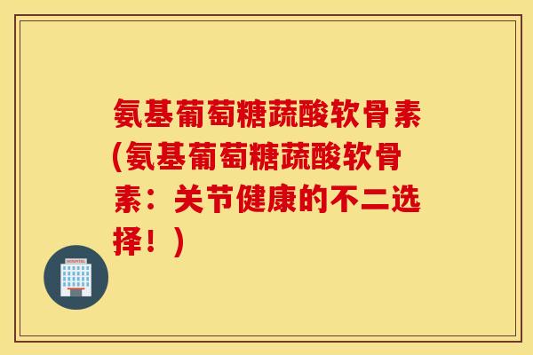 氨基葡萄糖蔬酸软骨素(氨基葡萄糖蔬酸软骨素：关节健康的不二选择！)